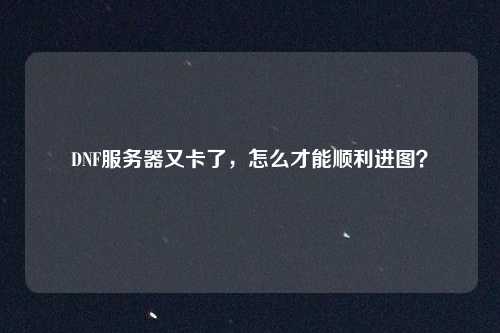 DNF服务器又卡了,怎么才能顺利进图?