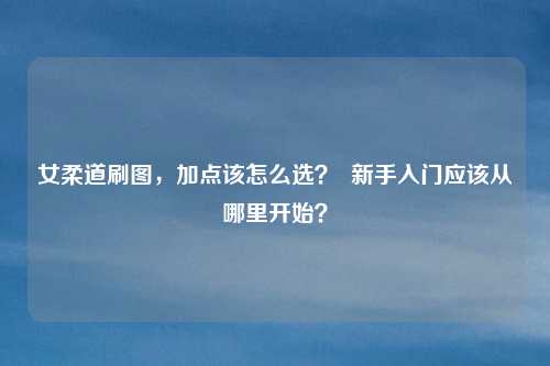 女柔道刷图,加点该怎么选? 新手入门应该从哪里开始?