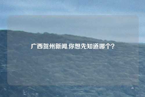 广西贺州新闻,你想先知道哪个？