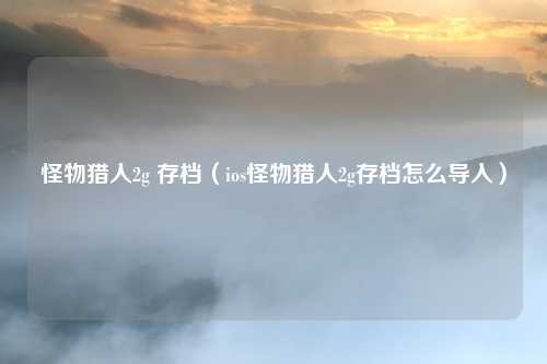 怪物猎人2g 存档(ios怪物猎人2g存档怎么导入)