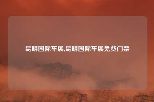 昆明国际车展,昆明国际车展免费门票