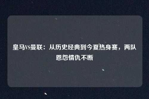 皇马VS曼联:从历史经典到今夏热身赛,两队恩怨情仇不断