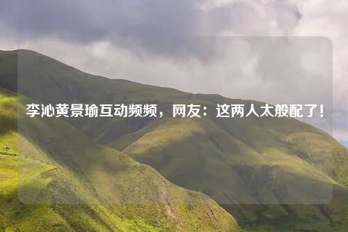 李沁黄景瑜互动频频,网友:这两人太般配了!