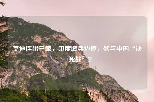 莫迪连出三拳,印度增兵边境,欲与中国“决一死战”?