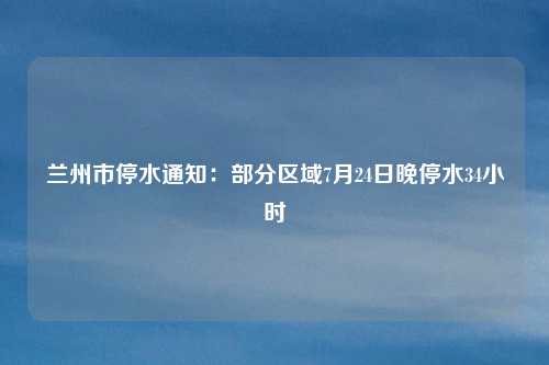 兰州市停水通知：部分区域7月24日晚停水34小时