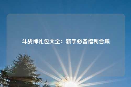 斗战神礼包大全:新手必备福利合集