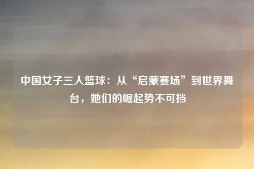 中国女子三人篮球:从“启蒙赛场”到世界舞台,她们的崛起势不可挡