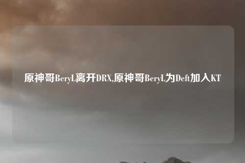 原神哥BeryL离开DRX,原神哥BeryL为Deft加入KT