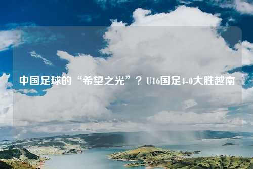中国足球的“希望之光”?U16国足4-0大胜越南