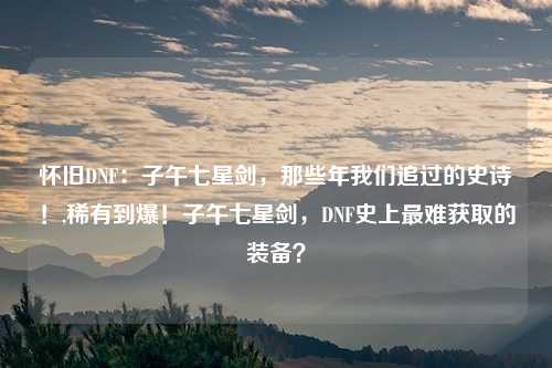 怀旧DNF:子午七星剑,那些年我们追过的史诗!,稀有到爆!子午七星剑,DNF史上最难获取的装备?