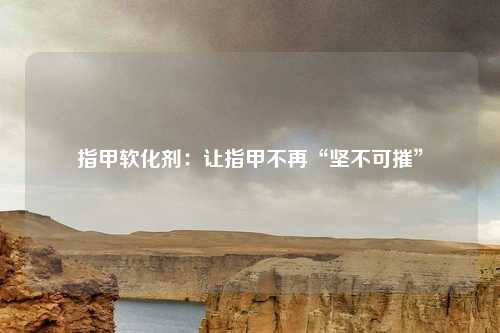 指甲软化剂：让指甲不再“坚不可摧”
