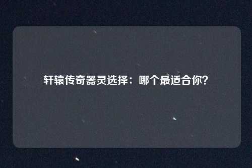 轩辕传奇器灵选择:哪个最适合你?