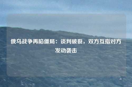 俄乌战争再陷僵局:谈判破裂,双方互指对方发动袭击