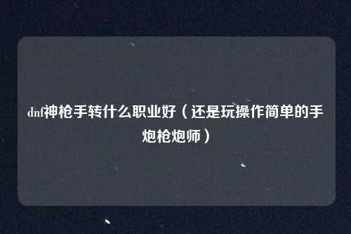 dnf神枪手转什么职业好(还是玩操作简单的手炮枪炮师)