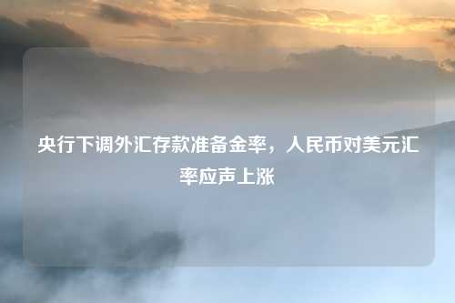 央行下调外汇存款准备金率,人民币对美元汇率应声上涨