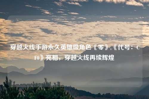 穿越火线手游永久英雄级角色《零》,《代号:CF0》亮相,穿越火线再续辉煌
