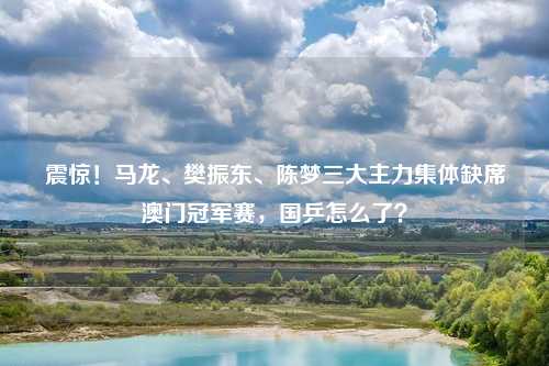 震惊!马龙、樊振东、陈梦三大主力集体缺席澳门冠军赛,国乒怎么了?