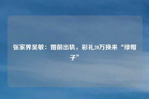 张家界吴敏:婚前出轨,彩礼20万换来“绿帽子”