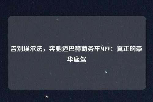 告别埃尔法,奔驰迈巴赫商务车MPV:真正的豪华座驾