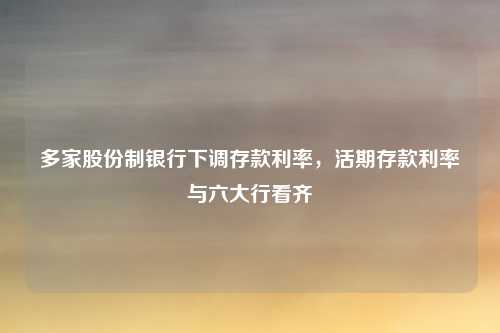多家股份制银行下调存款利率,活期存款利率与六大行看齐