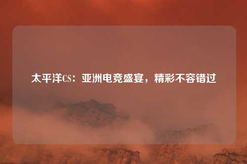 太平洋CS:亚洲电竞盛宴,精彩不容错过