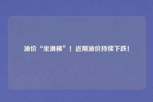 油价“坐滑梯”!近期油价持续下跌!