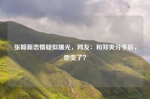 张翰新恋情疑似曝光，网友：和郑爽分手后，他变了？