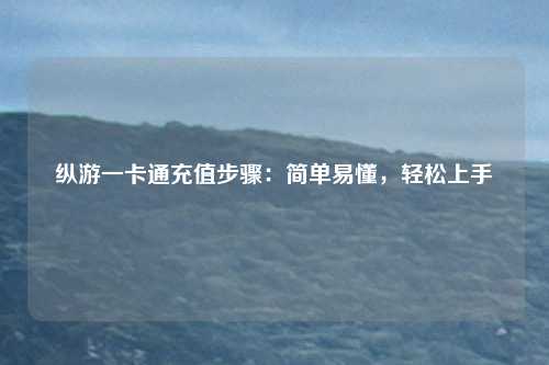 纵游一卡通充值步骤:简单易懂,轻松上手