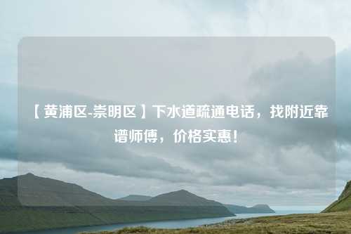 【黄浦区-崇明区】下水道疏通电话,找附近靠谱师傅,价格实惠!