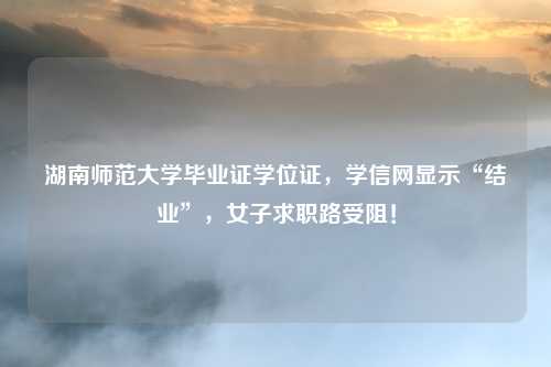 湖南师范大学毕业证学位证,学信网显示“结业”,女子求职路受阻!