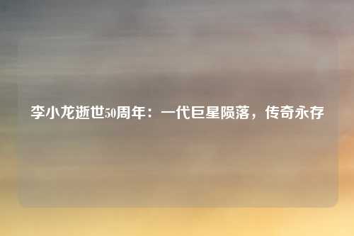 李小龙逝世50周年:一代巨星陨落,传奇永存