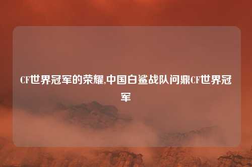 CF世界冠军的荣耀,中国白鲨战队问鼎CF世界冠军
