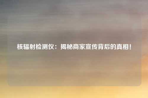 核辐射检测仪:揭秘商家宣传背后的真相!