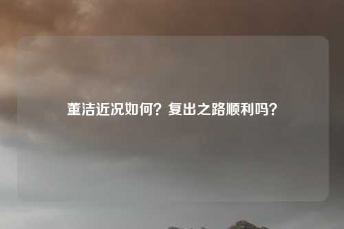 董洁近况如何？复出之路顺利吗？
