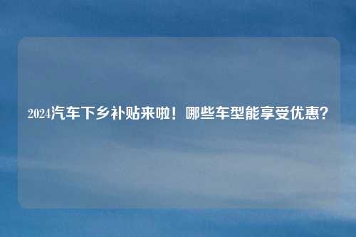 2024汽车下乡补贴来啦！哪些车型能享受优惠？