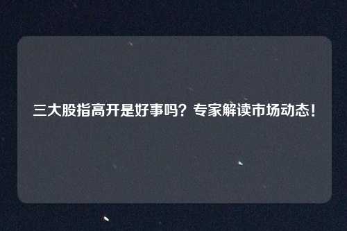 三大股指高开是好事吗？专家解读市场动态！