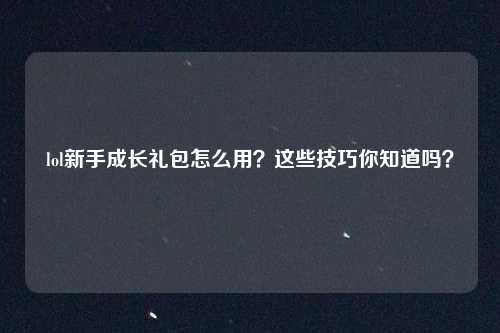 lol新手成长礼包怎么用?这些技巧你知道吗?