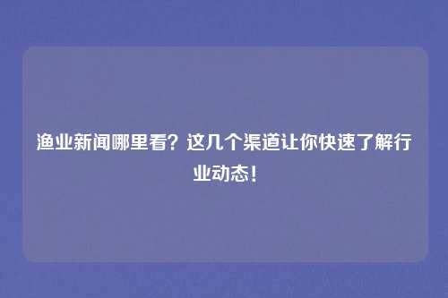渔业新闻哪里看？这几个渠道让你快速了解行业动态！