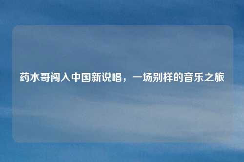 药水哥闯入中国新说唱，一场别样的音乐之旅