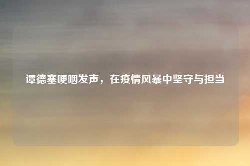 谭德塞哽咽发声，在疫情风暴中坚守与担当