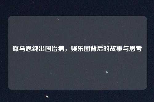 曝马思纯出国治病，娱乐圈背后的故事与思考