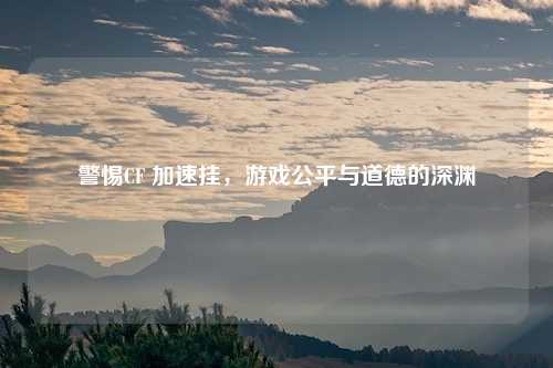 警惕CF 加速挂,游戏公平与道德的深渊