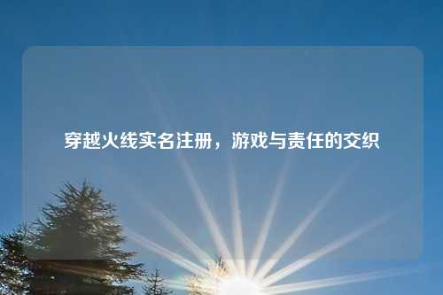 穿越火线实名注册，游戏与责任的交织