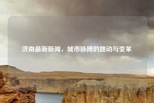济南最新新闻,城市脉搏的跳动与变革