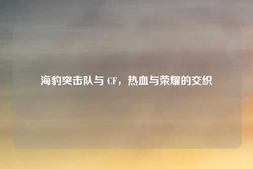海豹突击队与 CF，热血与荣耀的交织