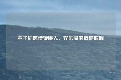 黄子韬恋情疑曝光，娱乐圈的情感波澜