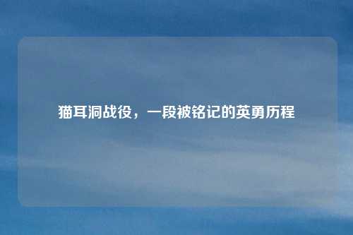 猫耳洞战役，一段被铭记的英勇历程