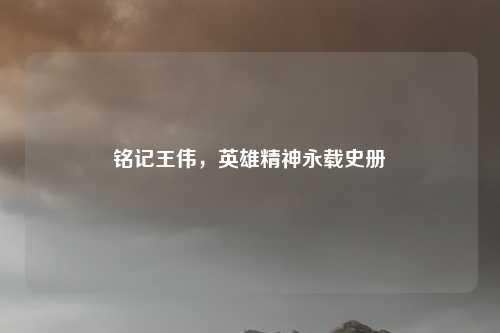 铭记王伟，英雄精神永载史册