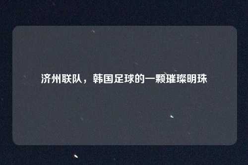 济州联队，韩国足球的一颗璀璨明珠