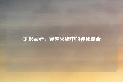 CF 影武者，穿越火线中的神秘传奇